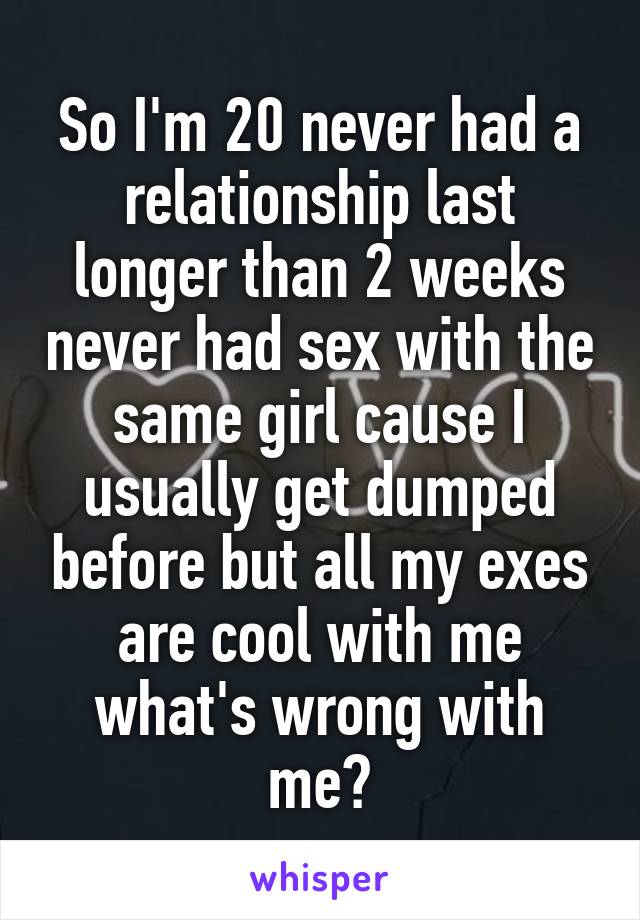 So I'm 20 never had a relationship last longer than 2 weeks never had sex with the same girl cause I usually get dumped before but all my exes are cool with me what's wrong with me?