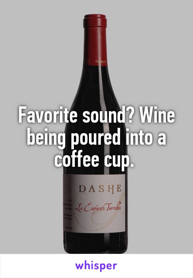 Favorite sound? Wine being poured into a coffee cup. 