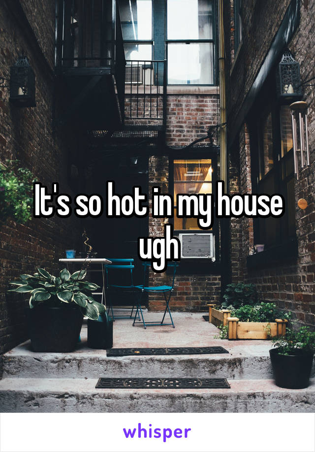 It's so hot in my house ugh