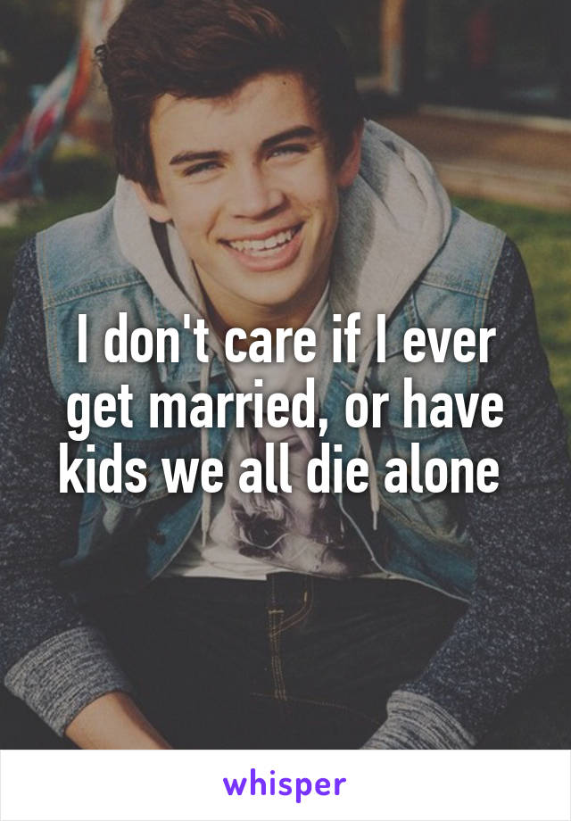 I don't care if I ever get married, or have kids we all die alone 