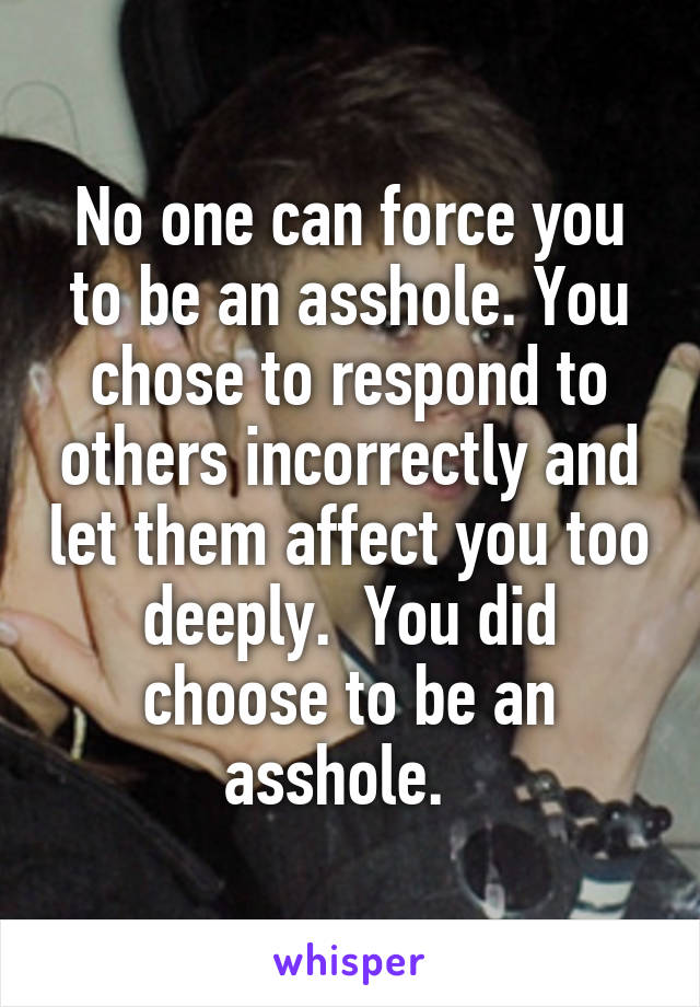 No one can force you to be an asshole. You chose to respond to others incorrectly and let them affect you too deeply.  You did choose to be an asshole.  