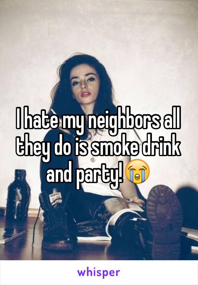 I hate my neighbors all they do is smoke drink and party!😭