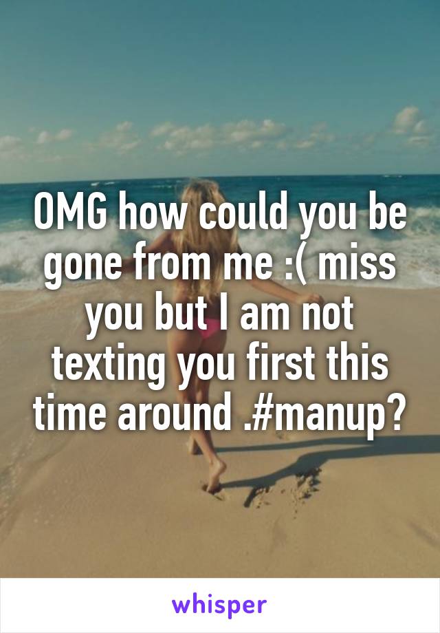 OMG how could you be gone from me :( miss you but I am not texting you first this time around .#manup?