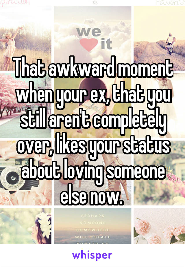 That awkward moment when your ex, that you still aren't completely over, likes your status about loving someone else now. 