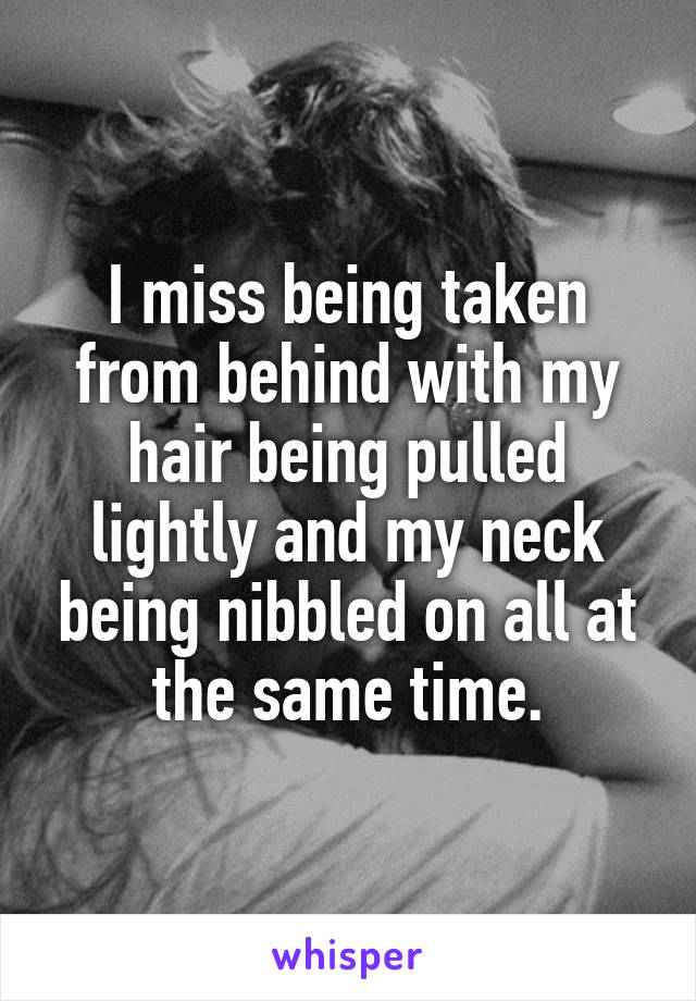 I miss being taken from behind with my hair being pulled lightly and my neck being nibbled on all at the same time.