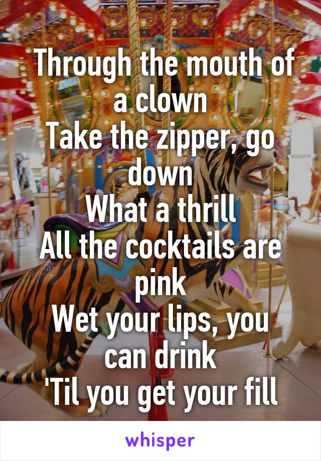  Through the mouth of a clown
Take the zipper, go down
What a thrill
All the cocktails are pink
Wet your lips, you can drink
'Til you get your fill