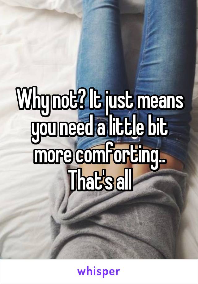 Why not? It just means you need a little bit more comforting.. That's all