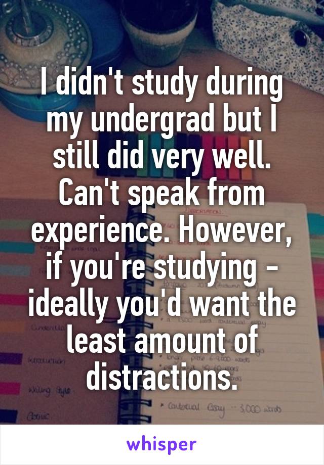 I didn't study during my undergrad but I still did very well. Can't speak from experience. However, if you're studying - ideally you'd want the least amount of distractions.