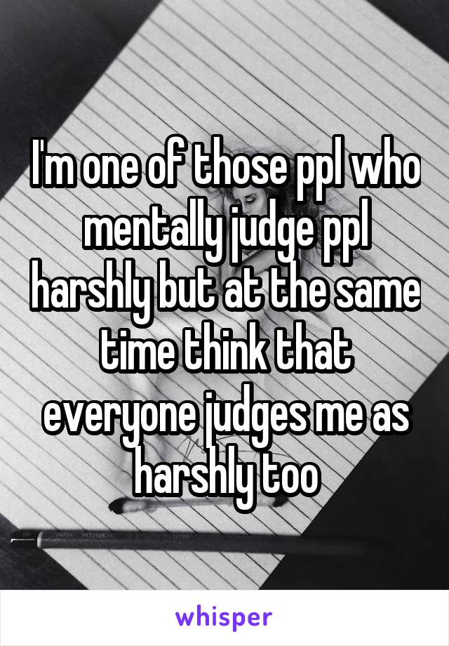 I'm one of those ppl who mentally judge ppl harshly but at the same time think that everyone judges me as harshly too