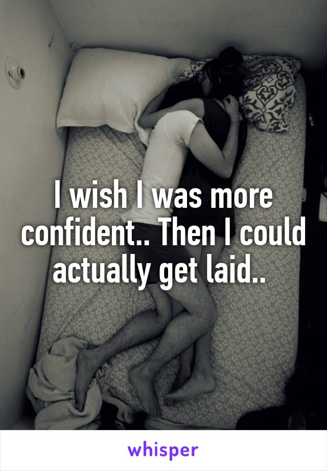 I wish I was more confident.. Then I could actually get laid.. 