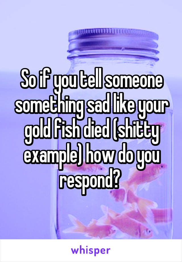 So if you tell someone something sad like your gold fish died (shitty example) how do you respond? 