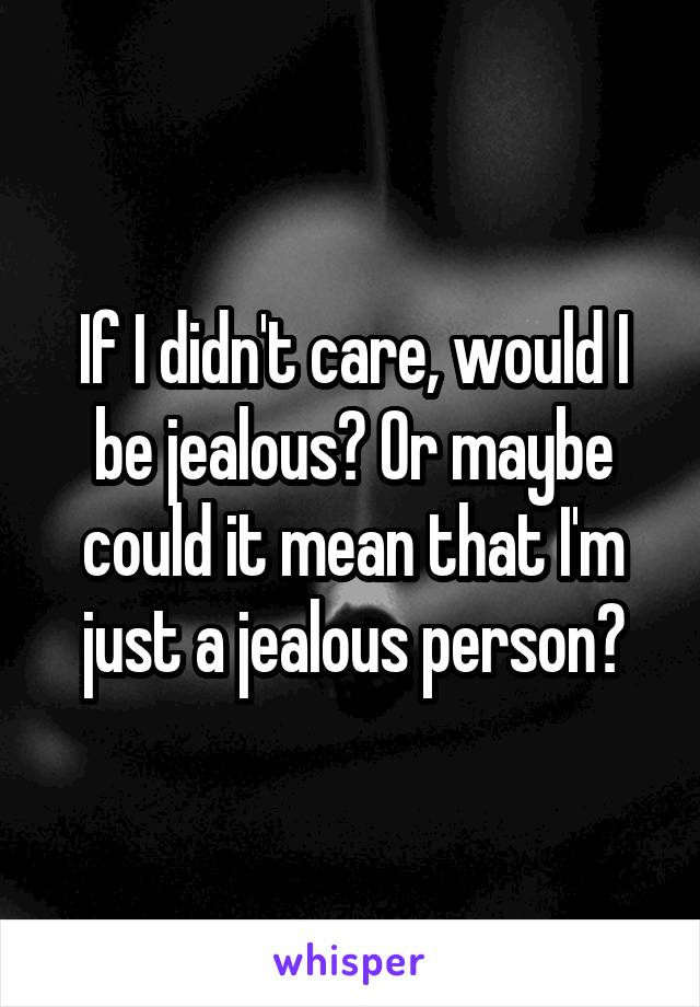 If I didn't care, would I be jealous? Or maybe could it mean that I'm just a jealous person?