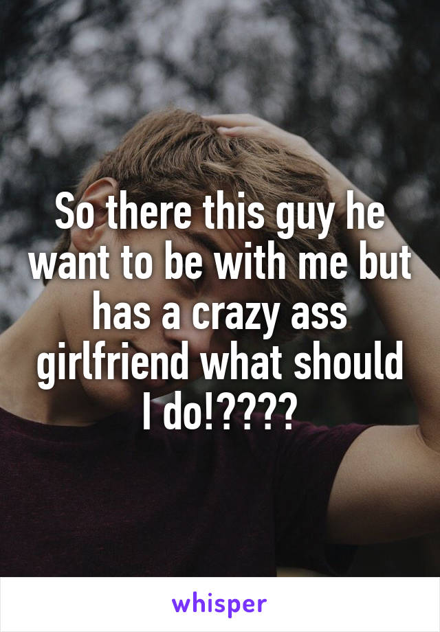 So there this guy he want to be with me but has a crazy ass girlfriend what should I do!????