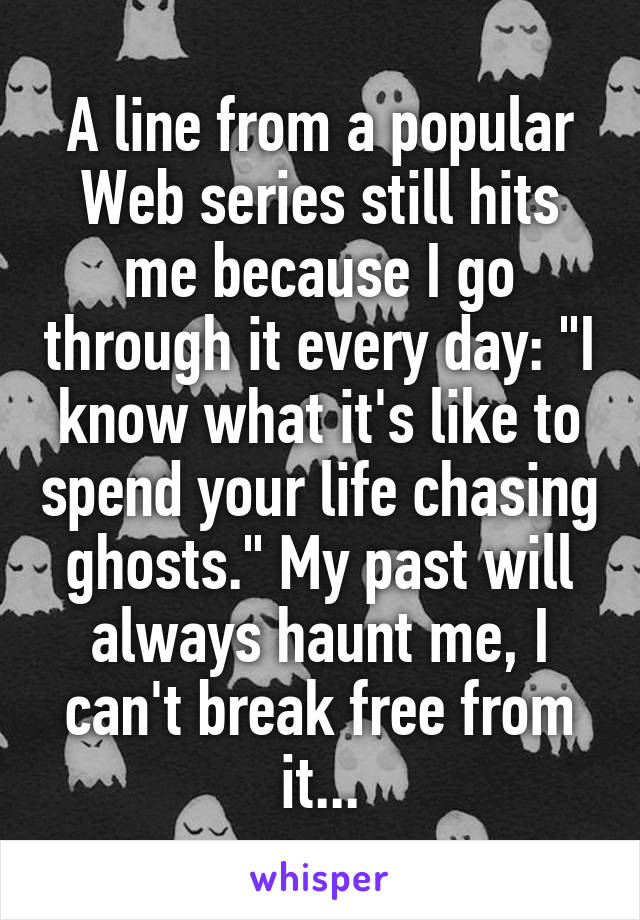 A line from a popular Web series still hits me because I go through it every day: "I know what it's like to spend your life chasing ghosts." My past will always haunt me, I can't break free from it...