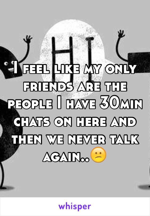 I feel like my only friends are the people I have 30min chats on here and then we never talk again..😕