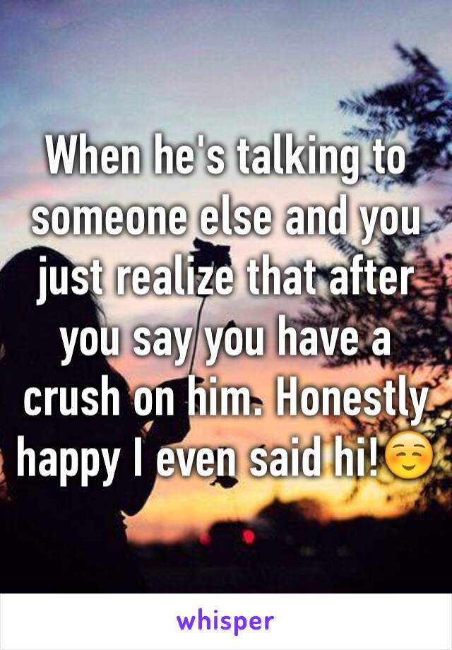 When he's talking to someone else and you just realize that after you say you have a crush on him. Honestly happy I even said hi!☺️