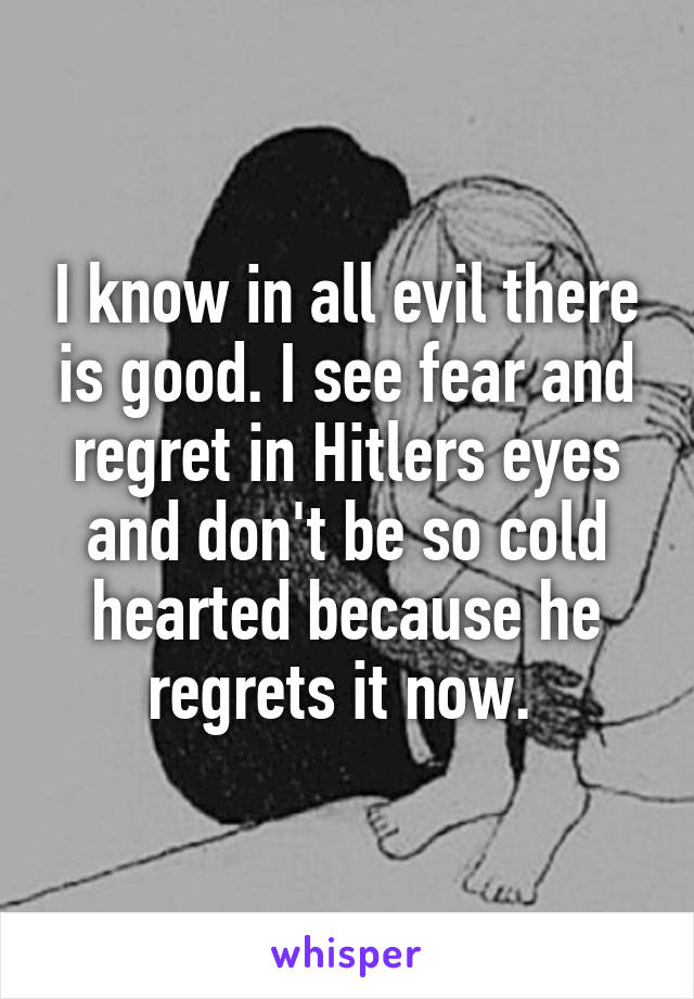 I know in all evil there is good. I see fear and regret in Hitlers eyes and don't be so cold hearted because he regrets it now. 