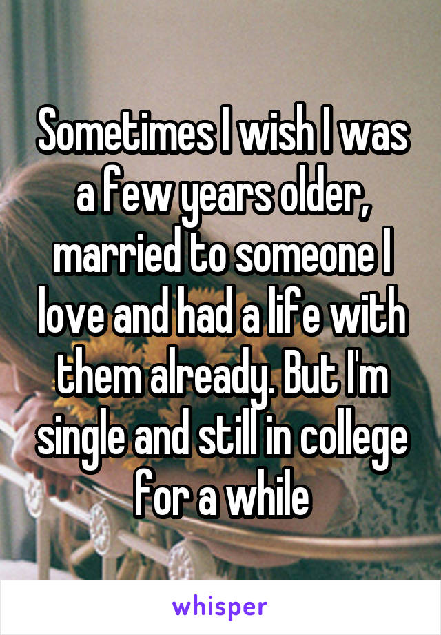 Sometimes I wish I was a few years older, married to someone I love and had a life with them already. But I'm single and still in college for a while