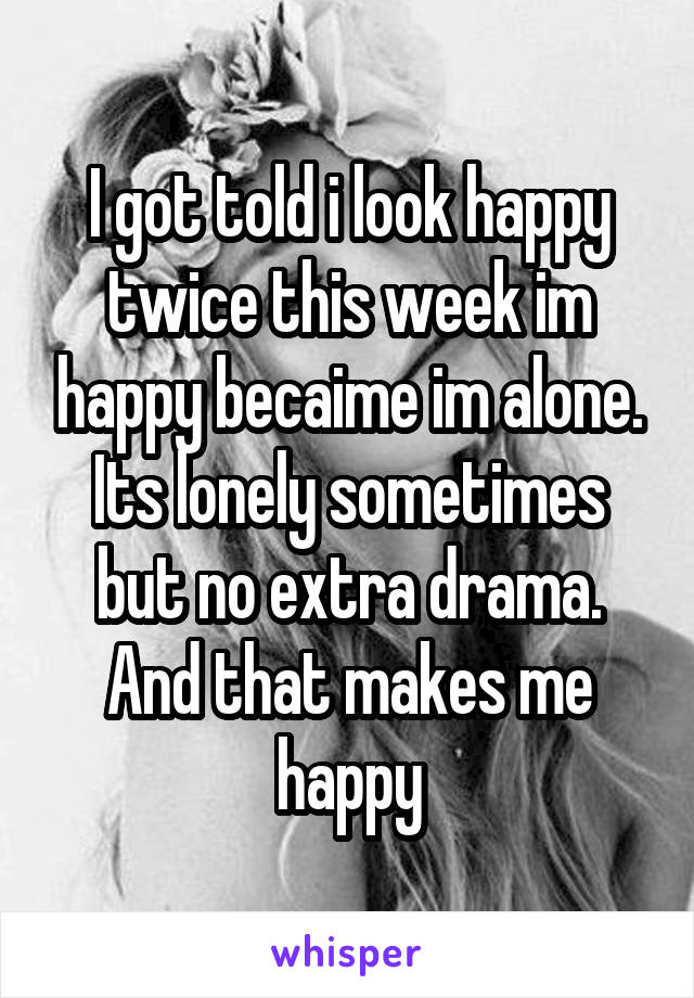 I got told i look happy twice this week im happy becaime im alone. Its lonely sometimes but no extra drama. And that makes me happy