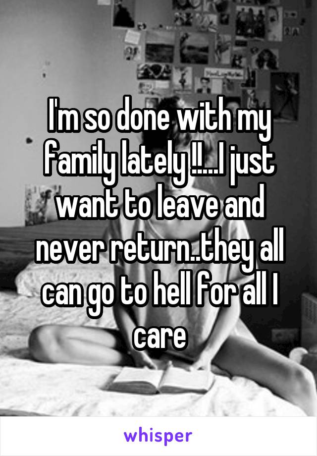 I'm so done with my family lately !!...I just want to leave and never return..they all can go to hell for all I care