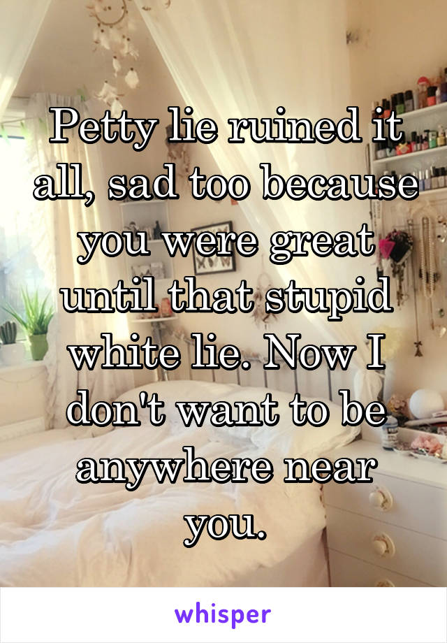 Petty lie ruined it all, sad too because you were great until that stupid white lie. Now I don't want to be anywhere near you.