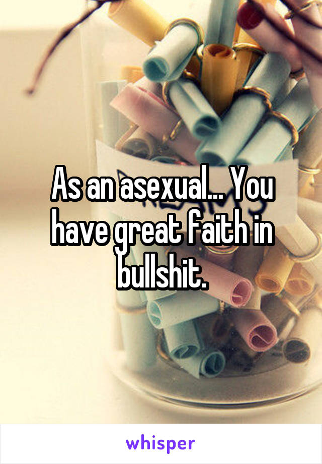 As an asexual... You have great faith in bullshit.