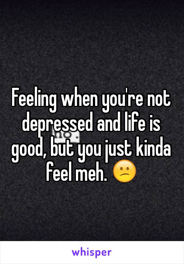 Feeling when you're not depressed and life is good, but you just kinda feel meh. 😕