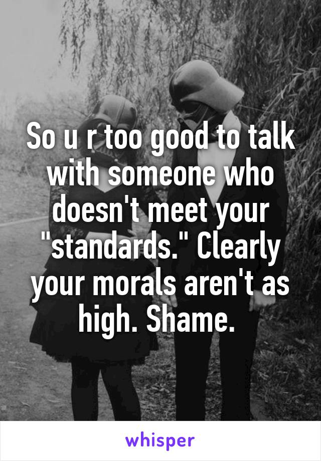 So u r too good to talk with someone who doesn't meet your "standards." Clearly your morals aren't as high. Shame. 