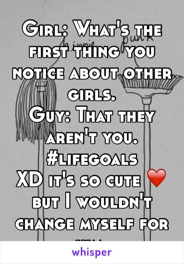 Girl: What's the first thing you notice about other girls.
Guy: That they aren't you.
#lifegoals 
XD it's so cute ❤️ but I wouldn't change myself for him.