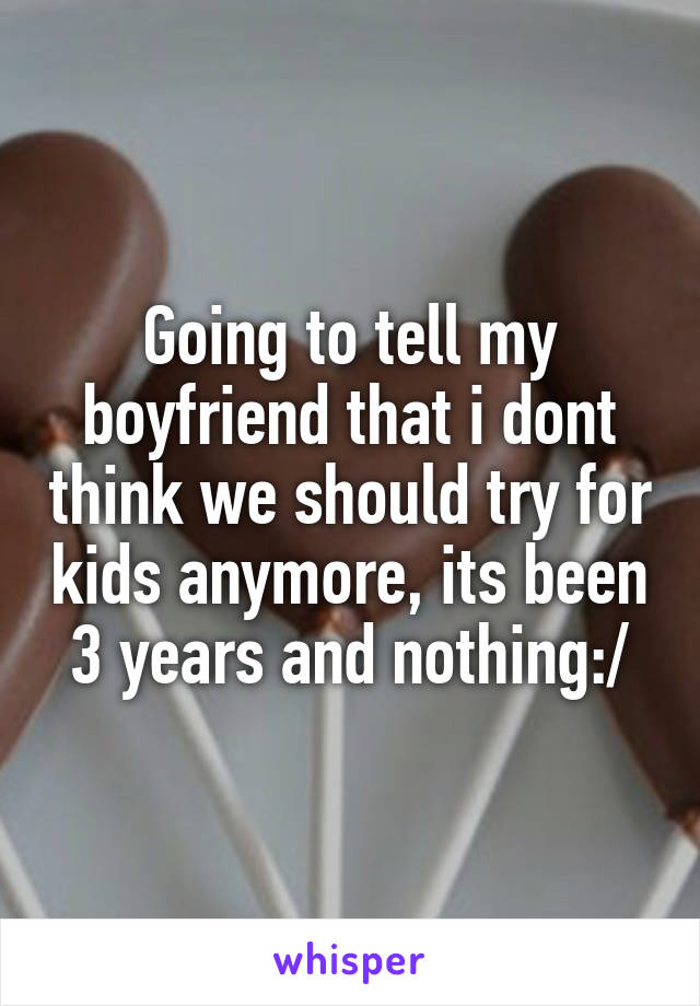 Going to tell my boyfriend that i dont think we should try for kids anymore, its been 3 years and nothing:/