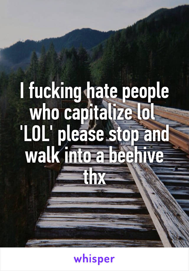 I fucking hate people who capitalize lol 
'LOL' please stop and walk into a beehive thx