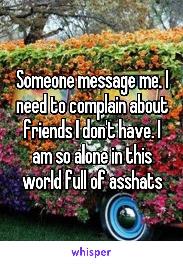 Someone message me. I need to complain about friends I don't have. I am so alone in this world full of asshats