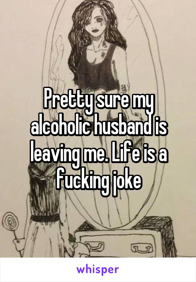 Pretty sure my alcoholic husband is leaving me. Life is a fucking joke