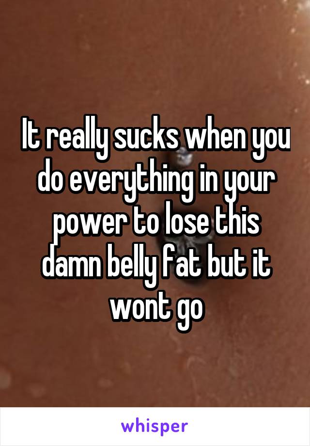 It really sucks when you do everything in your power to lose this damn belly fat but it wont go