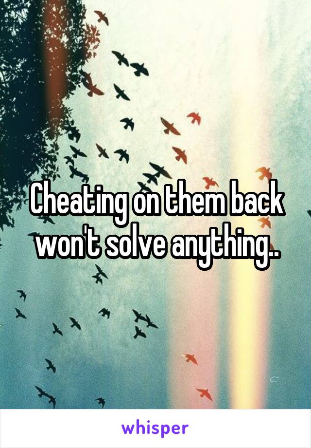 Cheating on them back won't solve anything..