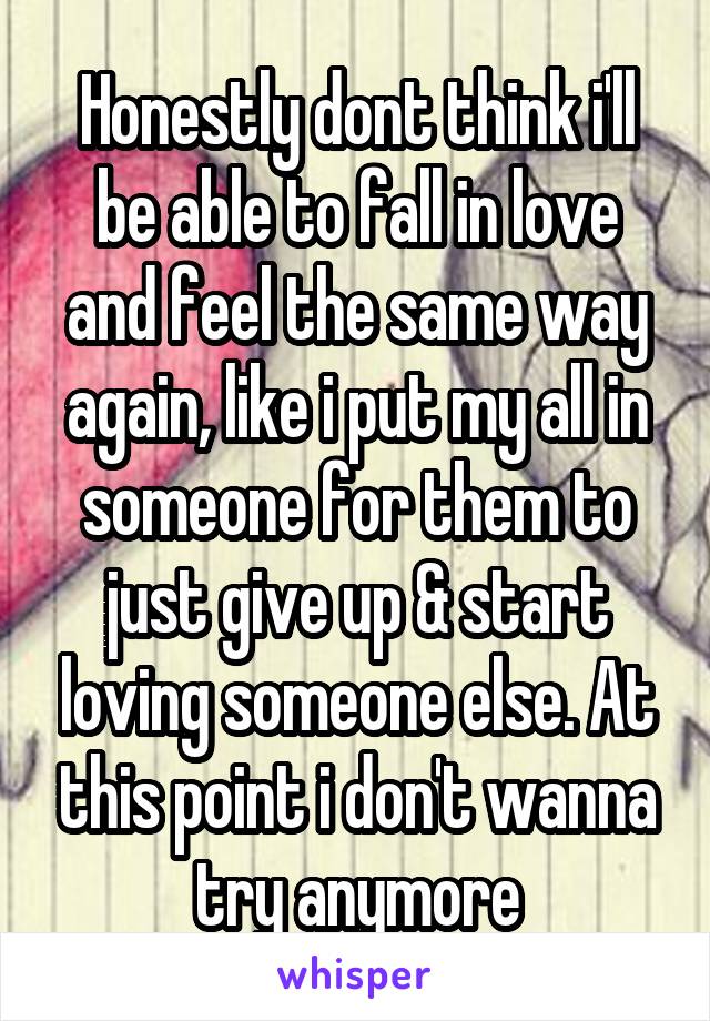 Honestly dont think i'll be able to fall in love and feel the same way again, like i put my all in someone for them to just give up & start loving someone else. At this point i don't wanna try anymore