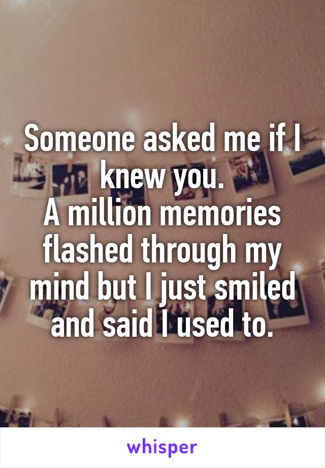 Someone asked me if I knew you.
A million memories flashed through my mind but I just smiled and said I used to.