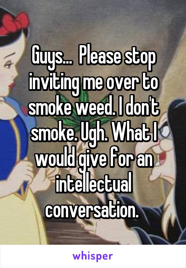 Guys...  Please stop inviting me over to smoke weed. I don't smoke. Ugh. What I would give for an intellectual conversation. 