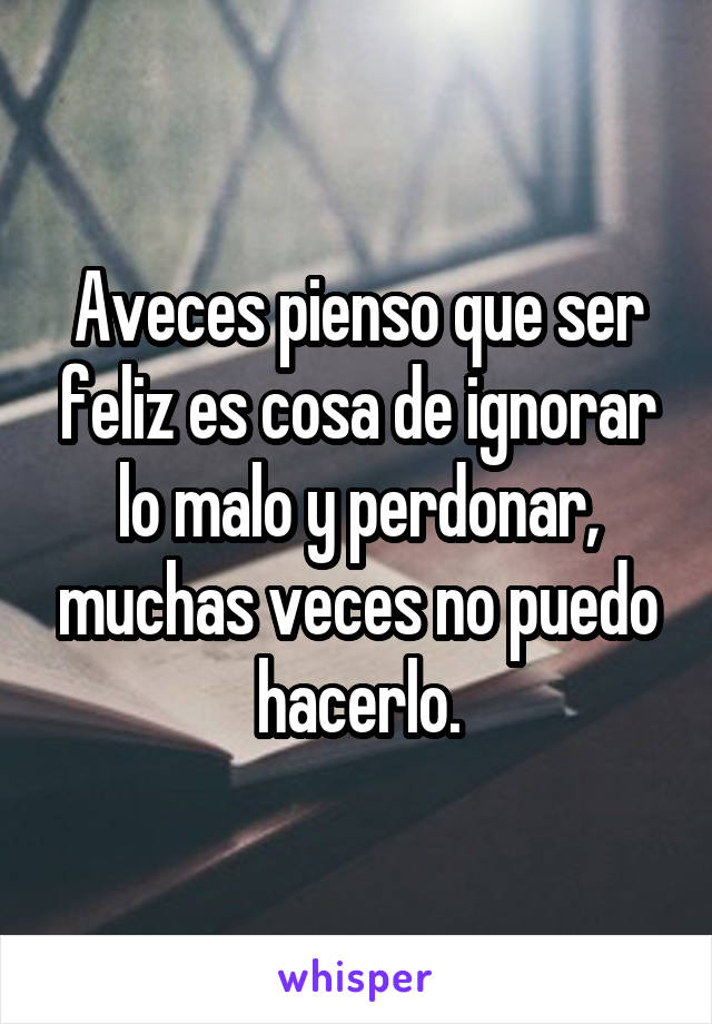 Aveces pienso que ser feliz es cosa de ignorar lo malo y perdonar, muchas veces no puedo hacerlo.