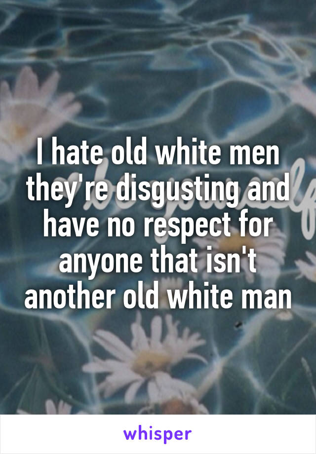 I hate old white men they're disgusting and have no respect for anyone that isn't another old white man