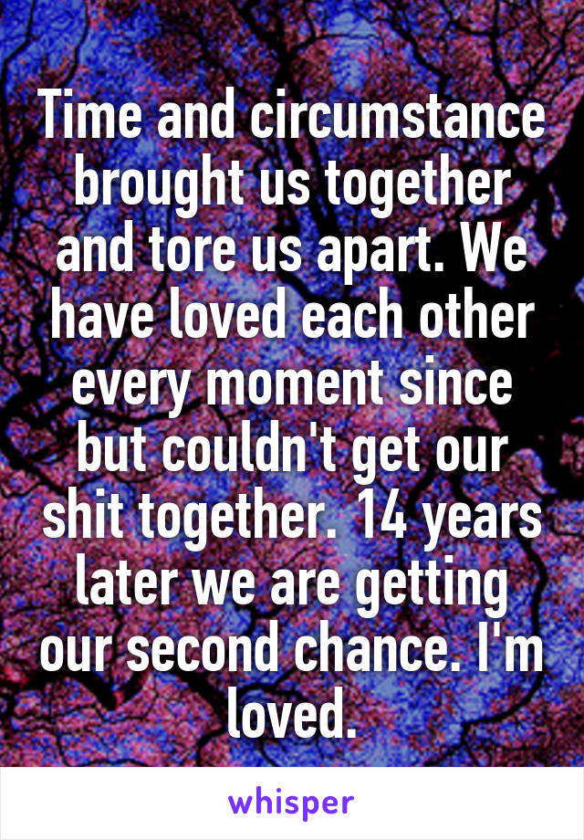 Time and circumstance brought us together and tore us apart. We have loved each other every moment since but couldn't get our shit together. 14 years later we are getting our second chance. I'm loved.