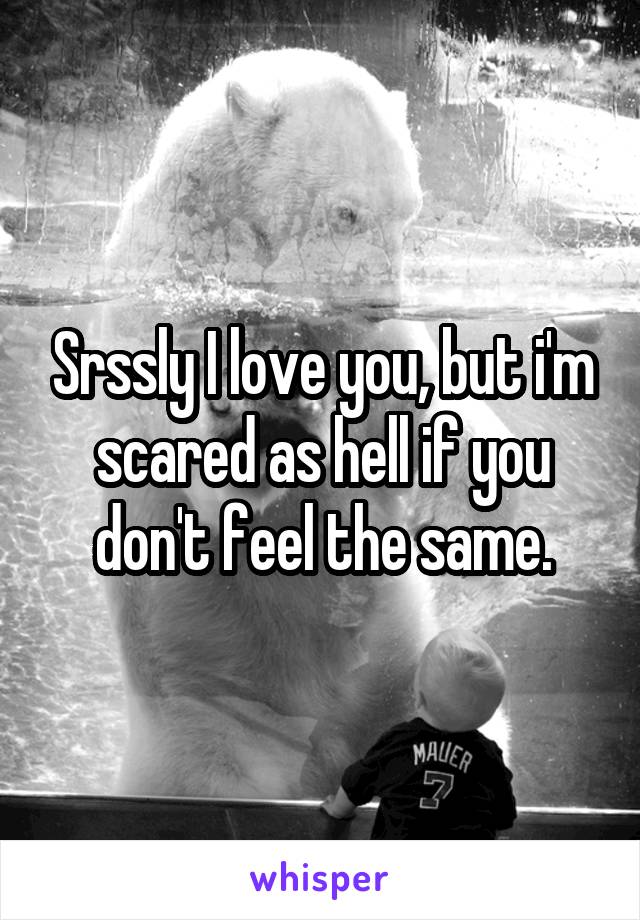 Srssly I love you, but i'm scared as hell if you don't feel the same.