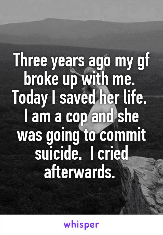 Three years ago my gf broke up with me.  Today I saved her life.  I am a cop and she was going to commit suicide.  I cried afterwards. 