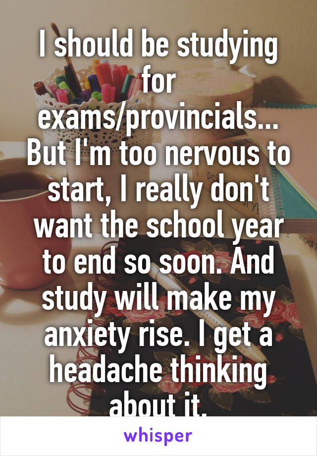 I should be studying for exams/provincials... But I'm too nervous to start, I really don't want the school year to end so soon. And study will make my anxiety rise. I get a headache thinking about it.