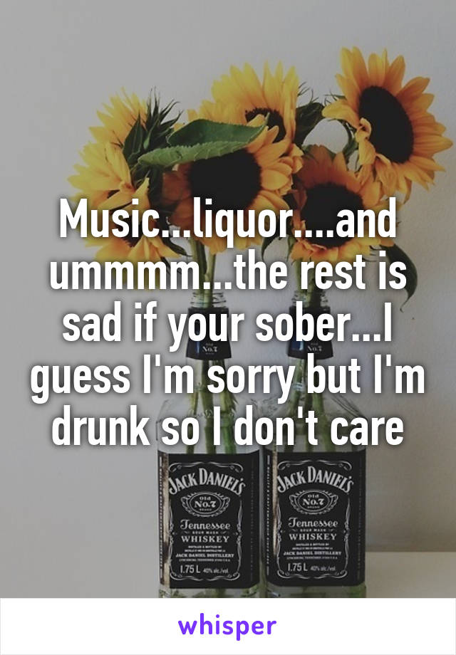 Music...liquor....and ummmm...the rest is sad if your sober...I guess I'm sorry but I'm drunk so I don't care