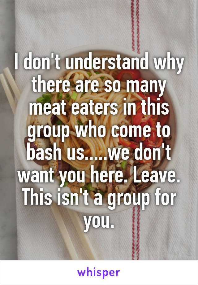 I don't understand why there are so many meat eaters in this group who come to bash us.....we don't want you here. Leave. This isn't a group for you.