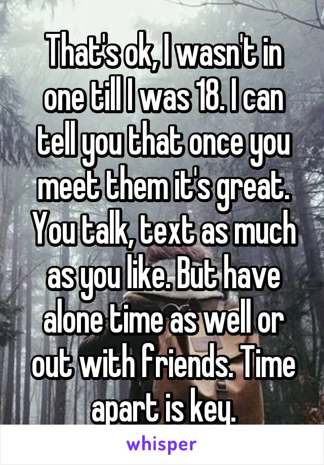 That's ok, I wasn't in one till I was 18. I can tell you that once you meet them it's great. You talk, text as much as you like. But have alone time as well or out with friends. Time apart is key.