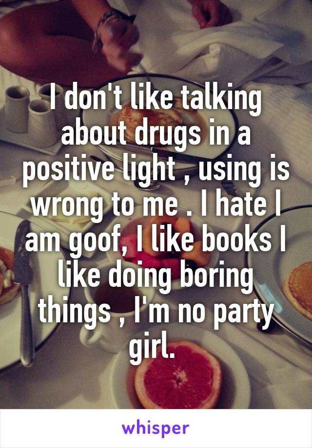 I don't like talking about drugs in a positive light , using is wrong to me . I hate I am goof, I like books I like doing boring things , I'm no party girl. 