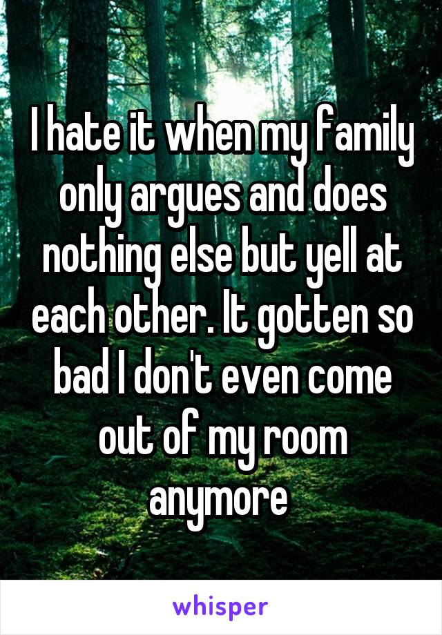 I hate it when my family only argues and does nothing else but yell at each other. It gotten so bad I don't even come out of my room anymore 