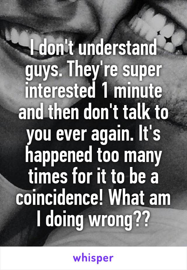 I don't understand guys. They're super interested 1 minute and then don't talk to you ever again. It's happened too many times for it to be a coincidence! What am I doing wrong??